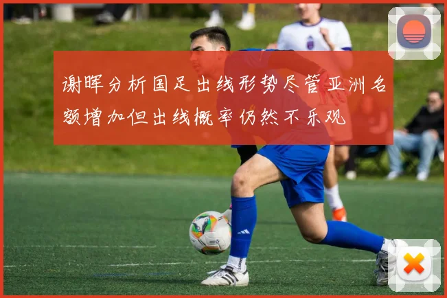 谢晖分析国足出线形势尽管亚洲名额增加但出线概率仍然不乐观