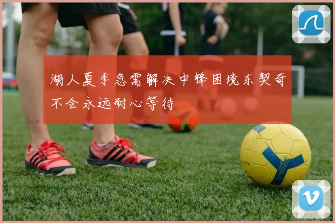 湖人夏季急需解决中锋困境东契奇不会永远耐心等待
