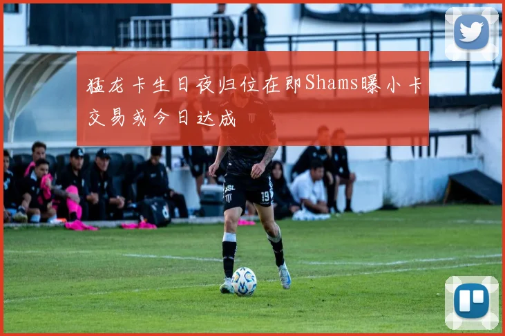 猛龙卡生日夜归位在即Shams曝小卡交易或今日达成