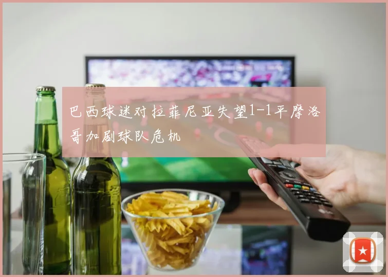 巴西球迷对拉菲尼亚失望1-1平摩洛哥加剧球队危机