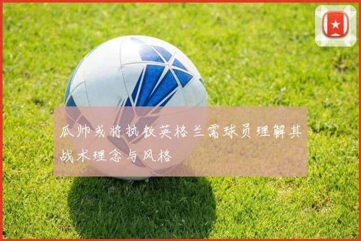 瓜帅或将执教英格兰需球员理解其战术理念与风格