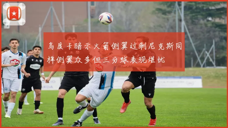 乌度卡暗示火箭侧翼过剩尼克斯同样侧翼众多但三分球表现堪忧