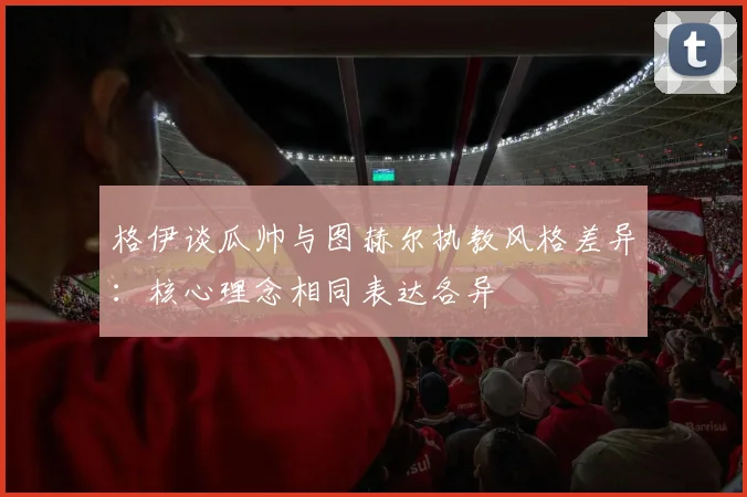 格伊谈瓜帅与图赫尔执教风格差异：核心理念相同表达各异