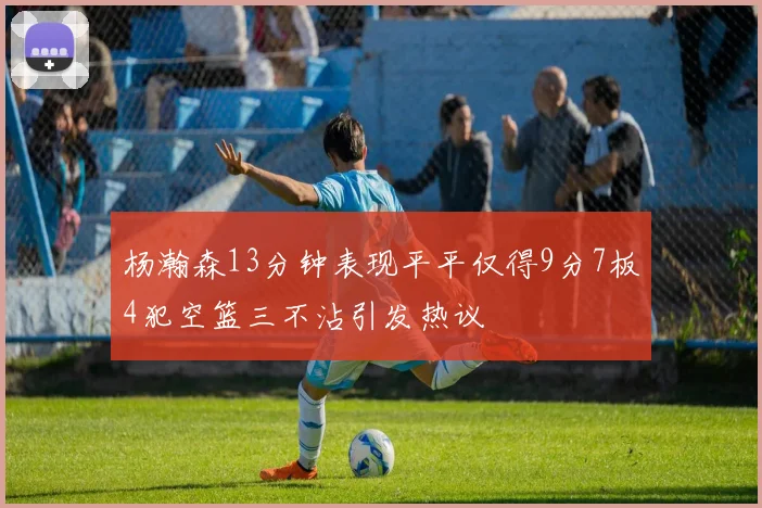 杨瀚森13分钟表现平平仅得9分7板4犯空篮三不沾引发热议
