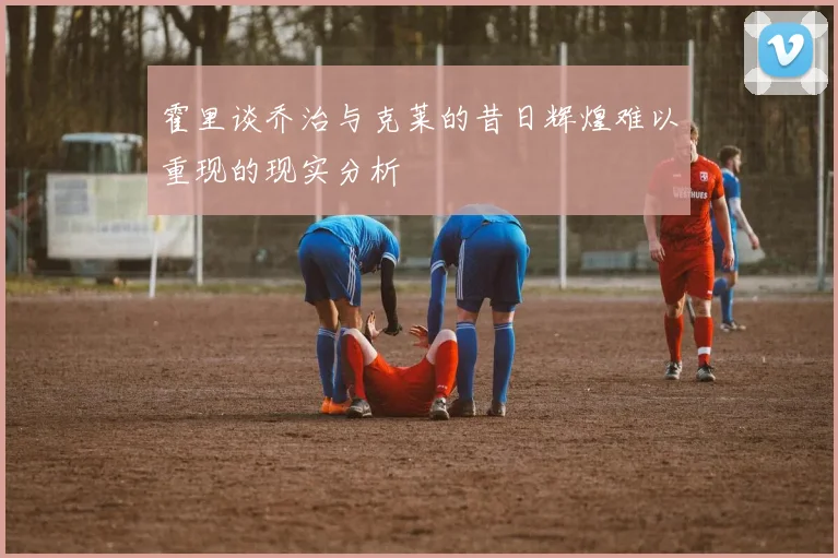 霍里谈乔治与克莱的昔日辉煌难以重现的现实分析